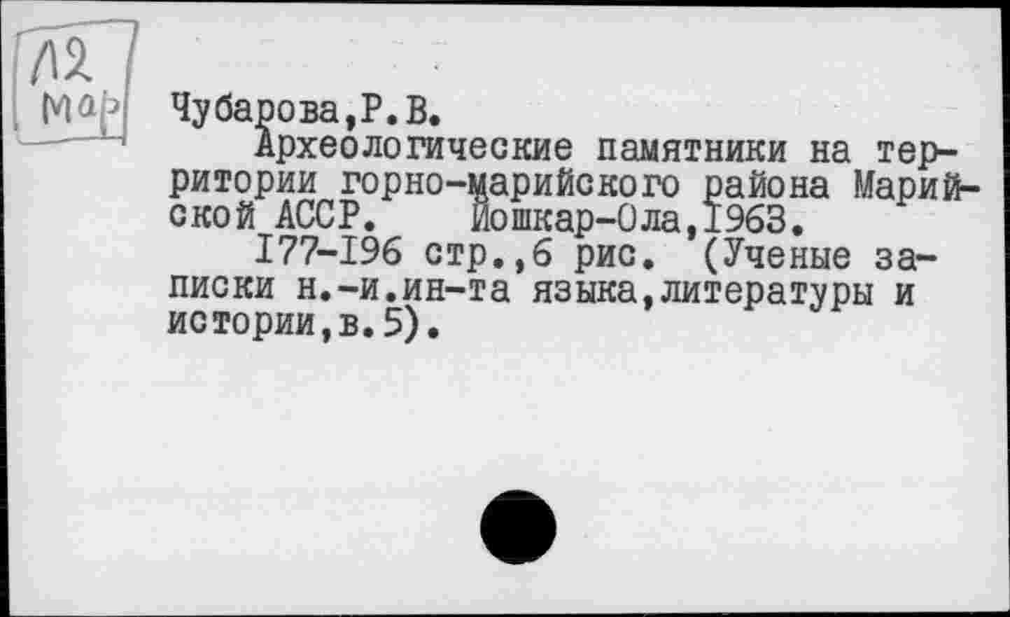 ﻿Чубарова,P.В.
Археологические памятники на территории горно-царийского района Марийской АССР. Йошкар-Ола,1963.
177-196 стр.,6 рис. (Ученые записки н.-и.ин-та языка,литературы и истории,в.5).